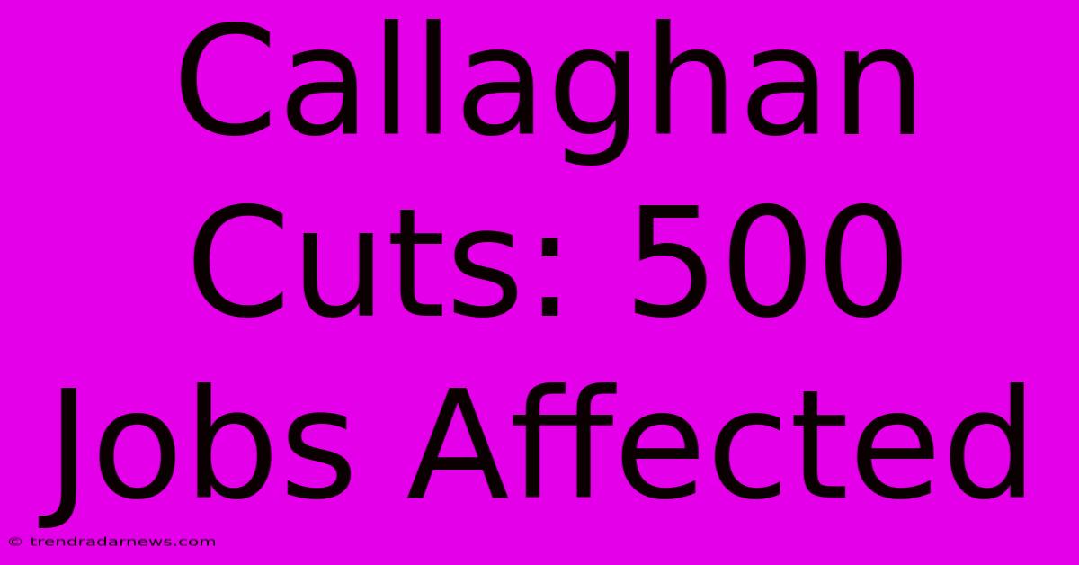 Callaghan Cuts: 500 Jobs Affected