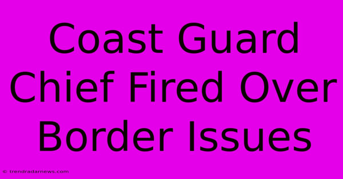 Coast Guard Chief Fired Over Border Issues