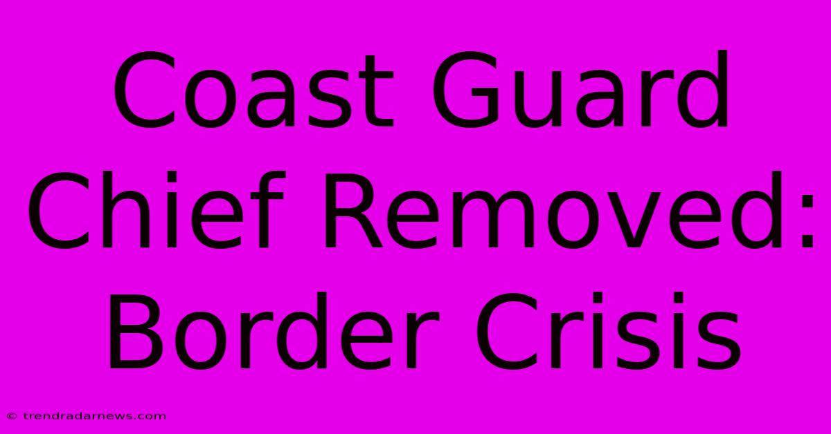 Coast Guard Chief Removed: Border Crisis