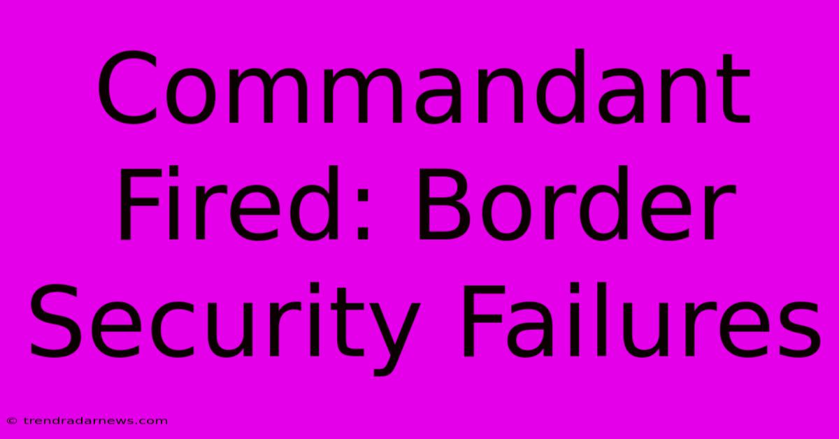 Commandant Fired: Border Security Failures