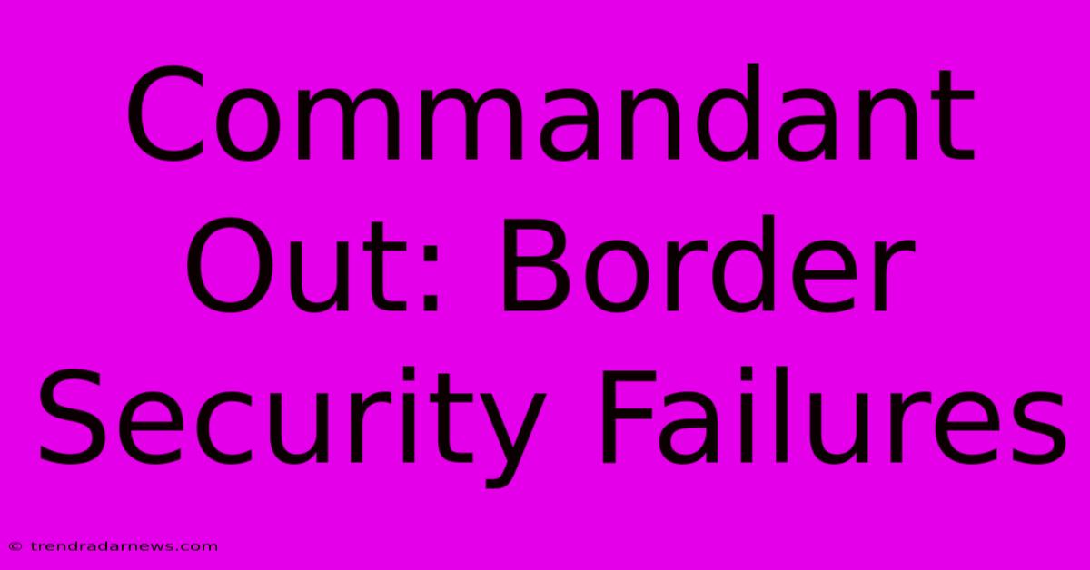 Commandant Out: Border Security Failures