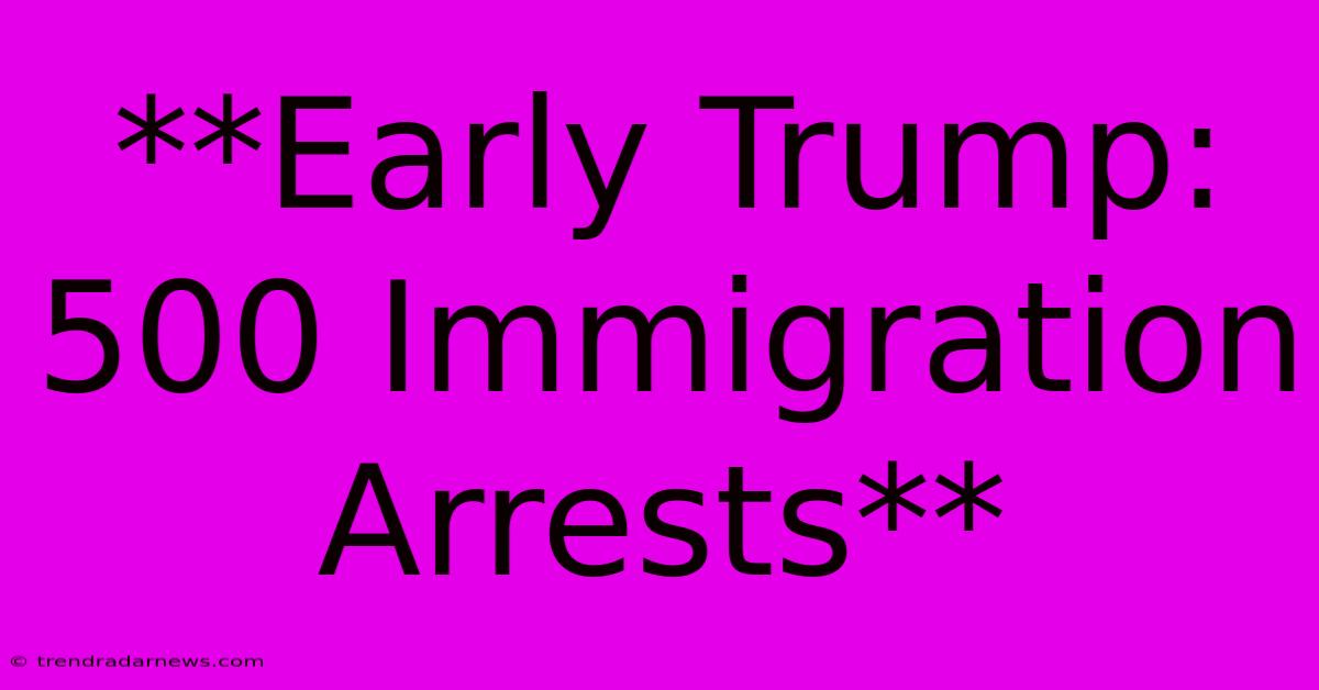 **Early Trump: 500 Immigration Arrests**