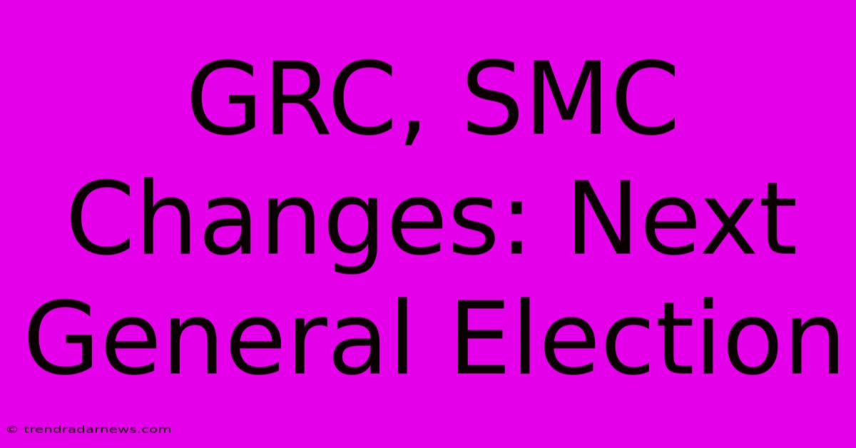 GRC, SMC Changes: Next General Election