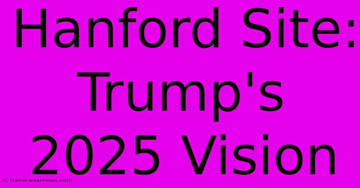 Hanford Site: Trump's 2025 Vision