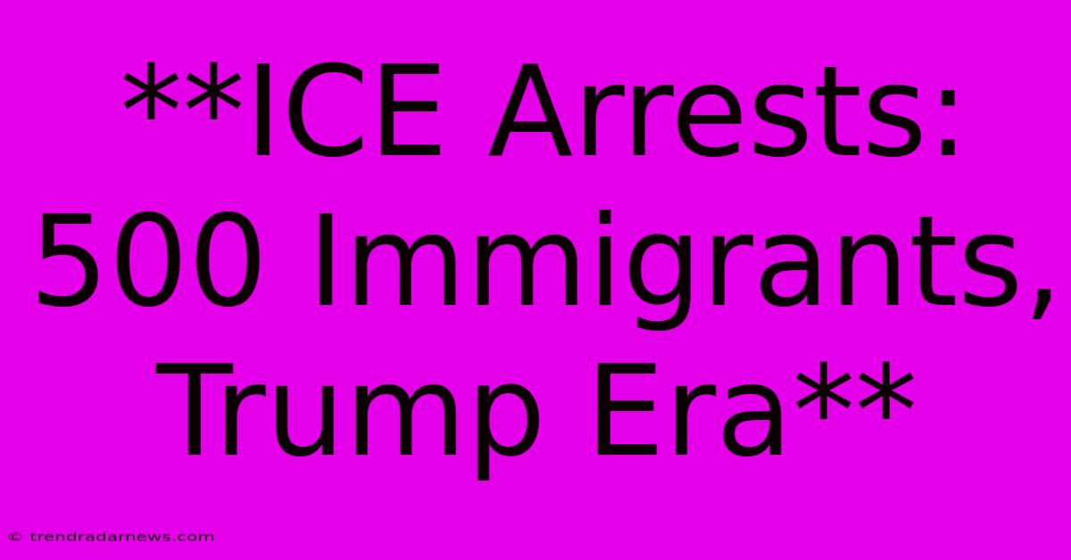 **ICE Arrests: 500 Immigrants, Trump Era**