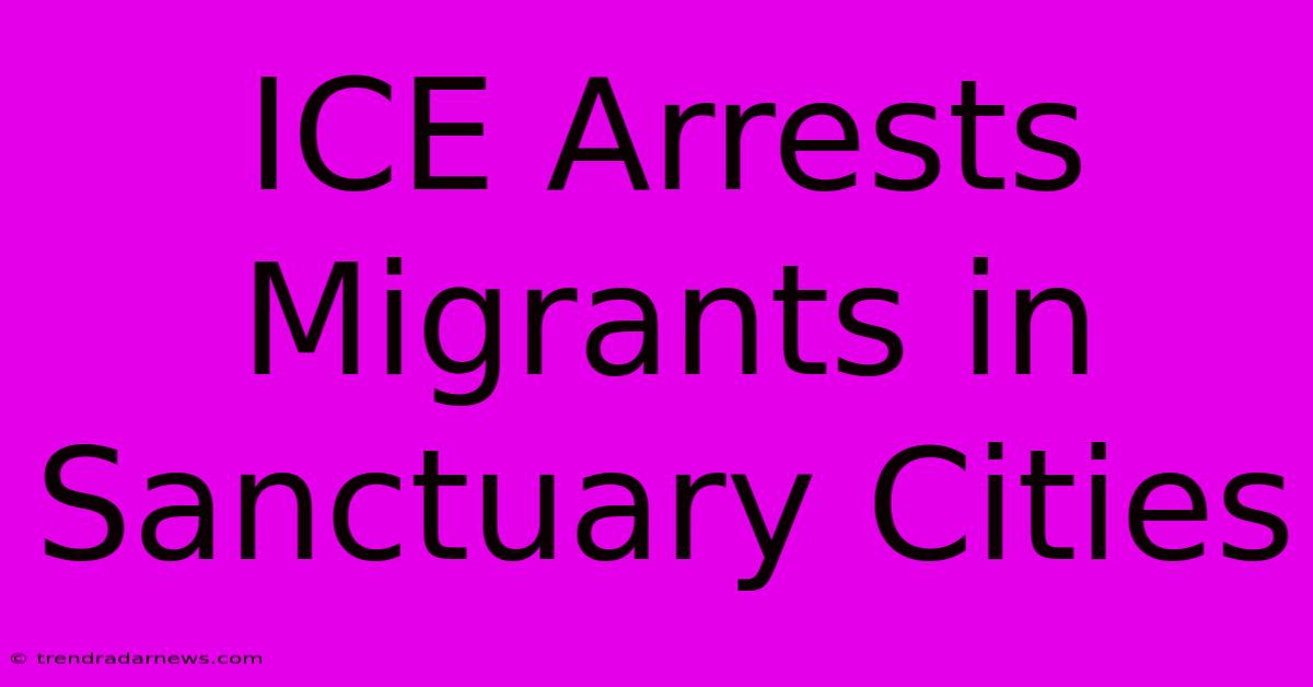 ICE Arrests Migrants In Sanctuary Cities