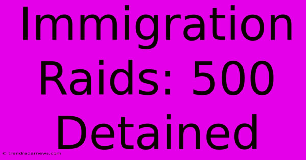 Immigration Raids: 500 Detained