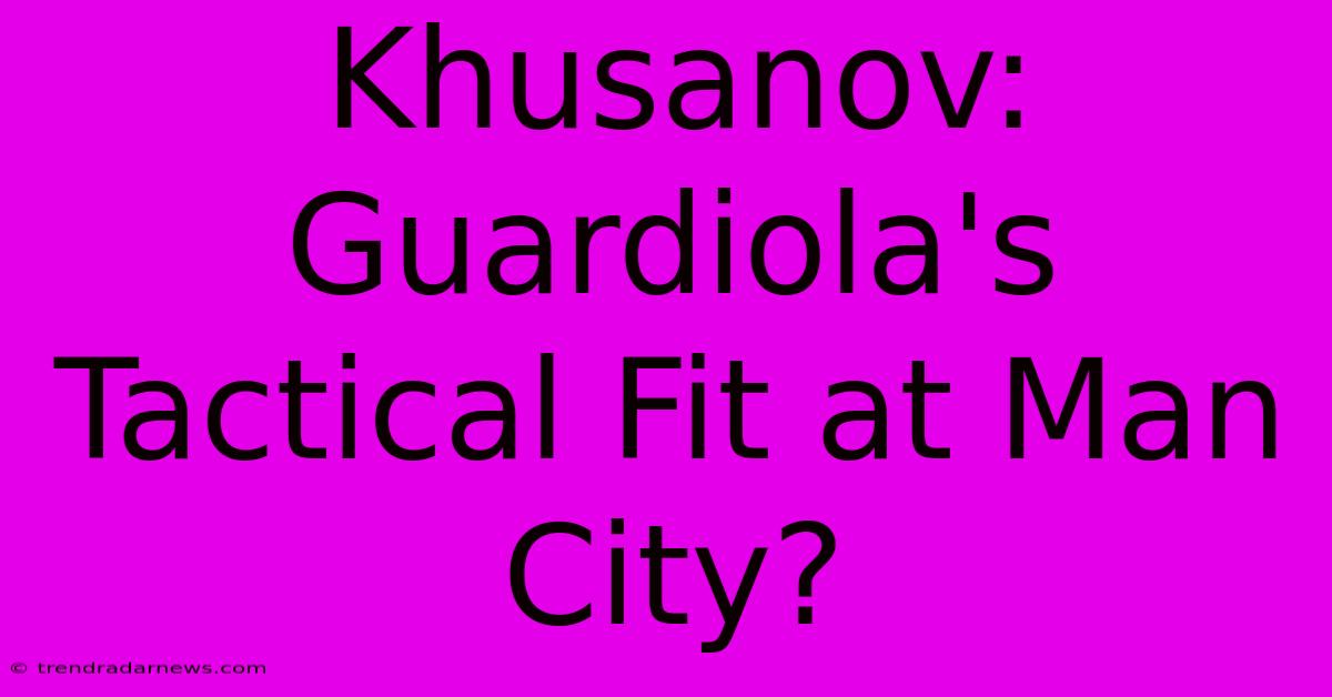 Khusanov: Guardiola's Tactical Fit At Man City?