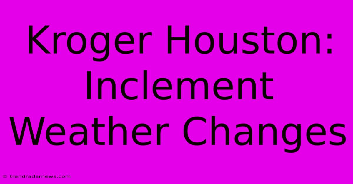 Kroger Houston: Inclement Weather Changes