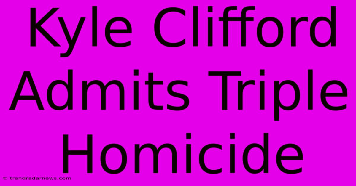 Kyle Clifford Admits Triple Homicide