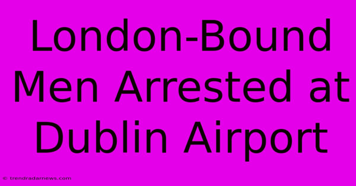 London-Bound Men Arrested At Dublin Airport