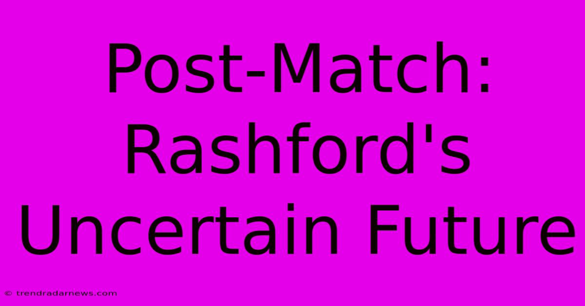 Post-Match: Rashford's Uncertain Future