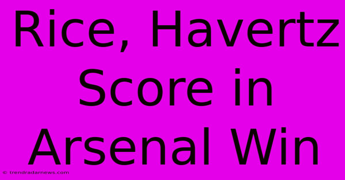 Rice, Havertz Score In Arsenal Win