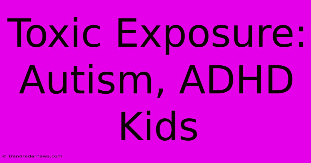 Toxic Exposure: Autism, ADHD Kids