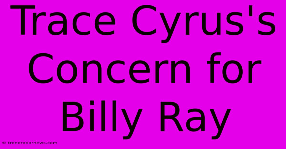 Trace Cyrus's Concern For Billy Ray